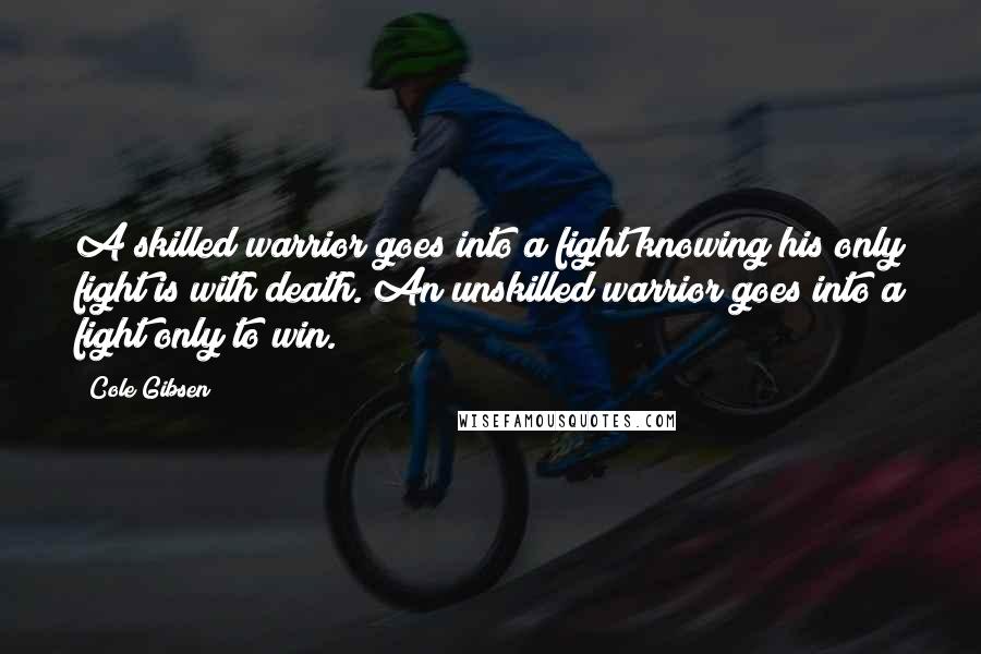 Cole Gibsen quotes: A skilled warrior goes into a fight knowing his only fight is with death. An unskilled warrior goes into a fight only to win.