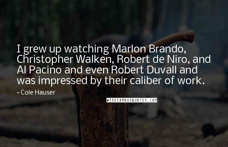 Cole Hauser quotes: I grew up watching Marlon Brando, Christopher Walken, Robert de Niro, and Al Pacino and even Robert Duvall and was impressed by their caliber of work. Cole Hauser quotes: I grew up watching Marlon Brando, Christopher Walken, Robert de Niro, and Al Pacino and even Robert Duvall and was impressed by their caliber of work.