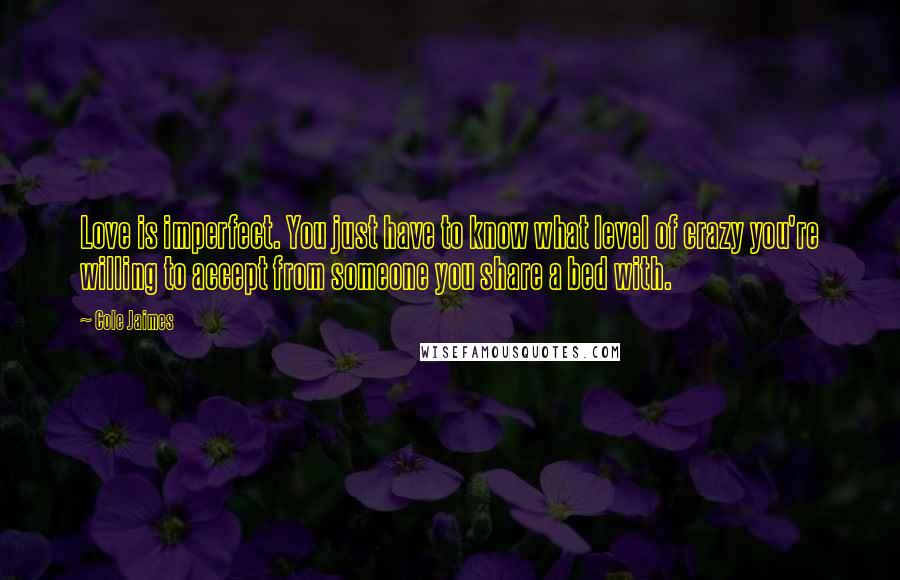 Cole Jaimes quotes: Love is imperfect. You just have to know what level of crazy you're willing to accept from someone you share a bed with. Cole Jaimes quotes: Love is imperfect. You just have to know what level of crazy you're willing to accept from someone you share a bed with.