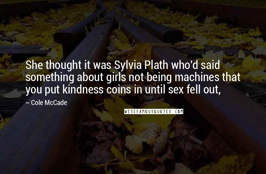 Cole McCade quotes: She thought it was Sylvia Plath who'd said something about girls not being machines that you put kindness coins in until sex fell out,