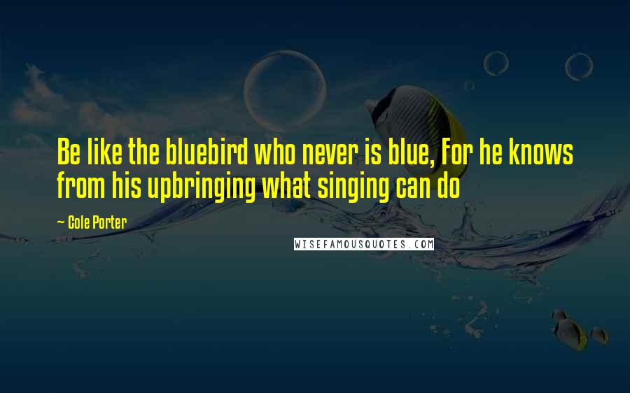 Cole Porter quotes: Be like the bluebird who never is blue, For he knows from his upbringing what singing can do