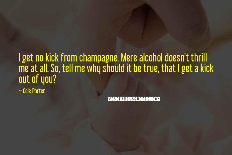 Cole Porter quotes: I get no kick from champagne. Mere alcohol doesn't thrill me at all. So, tell me why should it be true, that I get a kick out of you?