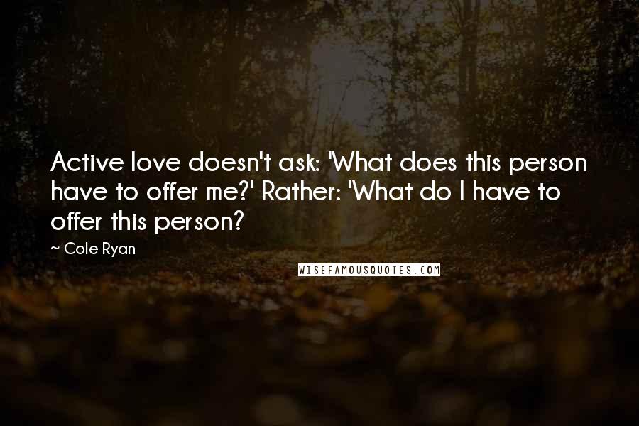 Cole Ryan quotes: Active love doesn't ask: 'What does this person have to offer me?' Rather: 'What do I have to offer this person? Cole Ryan quotes: Active love doesn't ask: 'What does this person have to offer me?' Rather: 'What do I have to offer this person?