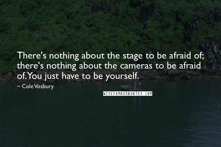 Cole Vosbury quotes: There's nothing about the stage to be afraid of; there's nothing about the cameras to be afraid of. You just have to be yourself. Cole Vosbury quotes: There's nothing about the stage to be afraid of; there's nothing about the cameras to be afraid of. You just have to be yourself.
