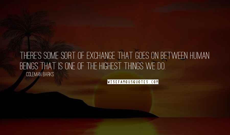 Coleman Barks quotes: There's some sort of exchange that goes on between human beings that is one of the highest things we do.