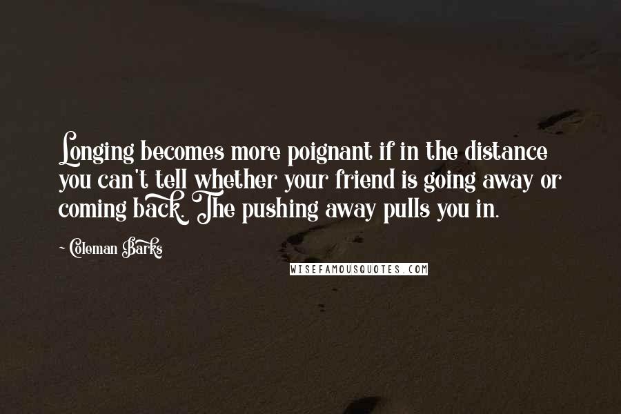 Coleman Barks quotes: Longing becomes more poignant if in the distance you can't tell whether your friend is going away or coming back. The pushing away pulls you in.