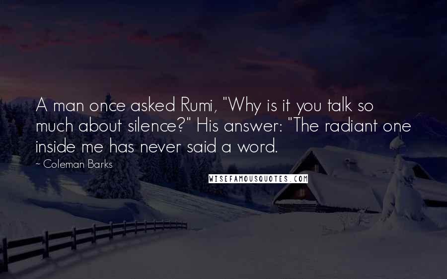 Coleman Barks quotes: A man once asked Rumi, "Why is it you talk so much about silence?" His answer: "The radiant one inside me has never said a word.