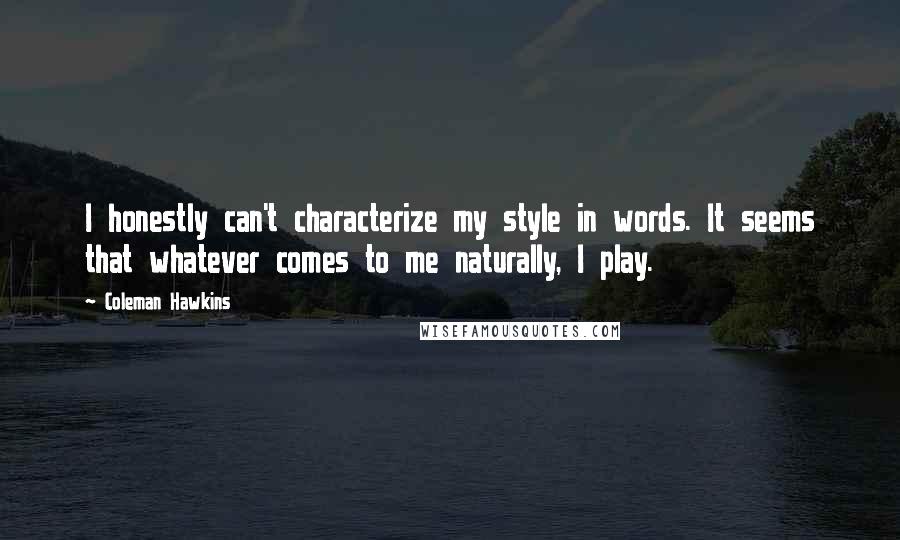 Coleman Hawkins quotes: I honestly can't characterize my style in words. It seems that whatever comes to me naturally, I play. Coleman Hawkins quotes: I honestly can't characterize my style in words. It seems that whatever comes to me naturally, I play.
