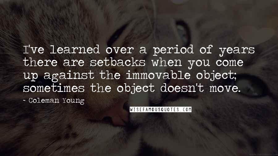 Coleman Young quotes: I've learned over a period of years there are setbacks when you come up against the immovable object; sometimes the object doesn't move.