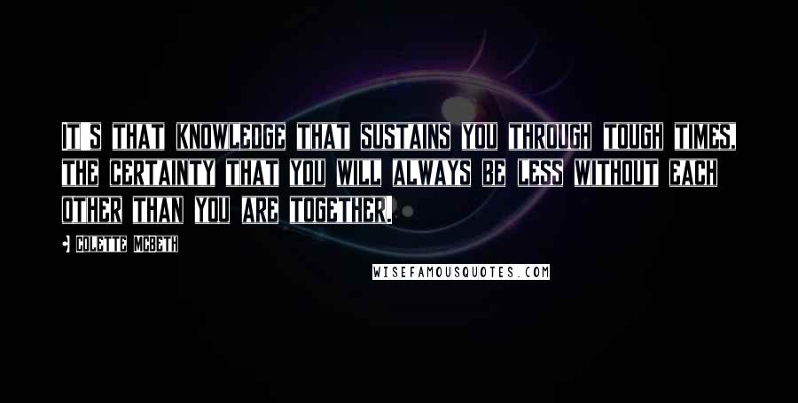 Colette McBeth quotes: It's that knowledge that sustains you through tough times, the certainty that you will always be less without each other than you are together.