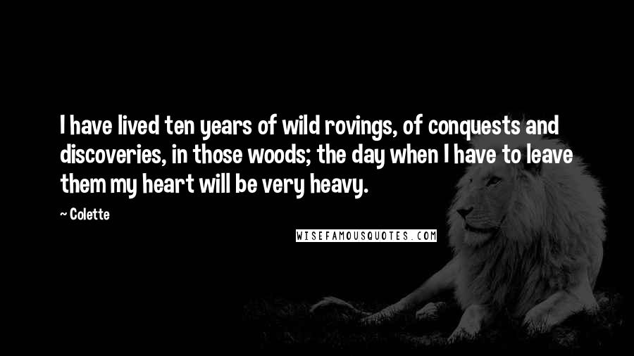 Colette quotes: I have lived ten years of wild rovings, of conquests and discoveries, in those woods; the day when I have to leave them my heart will be very heavy. Colette quotes: I have lived ten years of wild rovings, of conquests and discoveries, in those woods; the day when I have to leave them my heart will be very heavy.