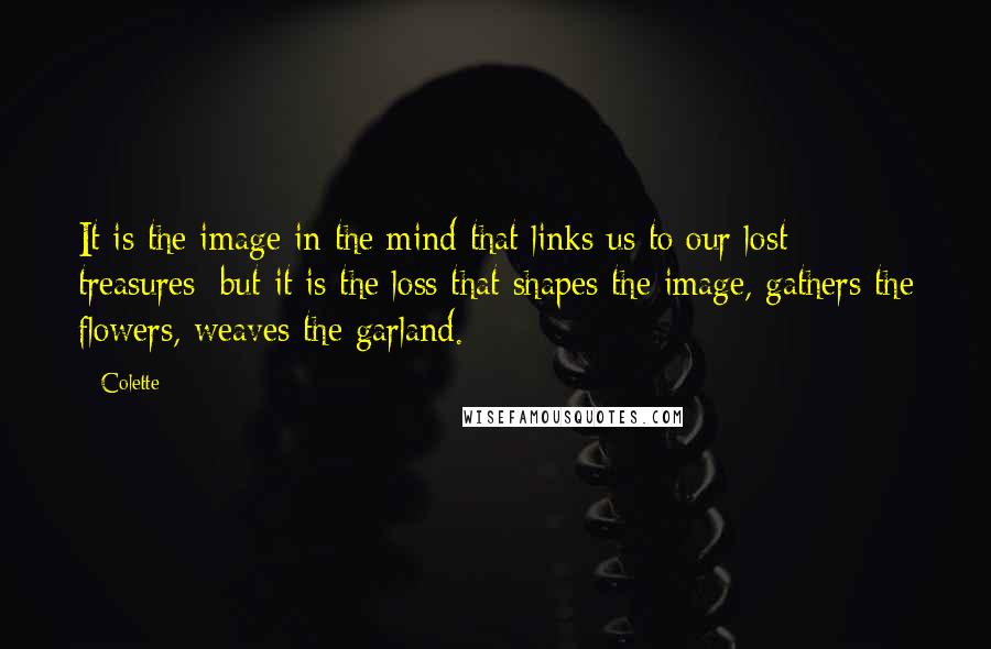 Colette quotes: It is the image in the mind that links us to our lost treasures; but it is the loss that shapes the image, gathers the flowers, weaves the garland. Colette quotes: It is the image in the mind that links us to our lost treasures; but it is the loss that shapes the image, gathers the flowers, weaves the garland.