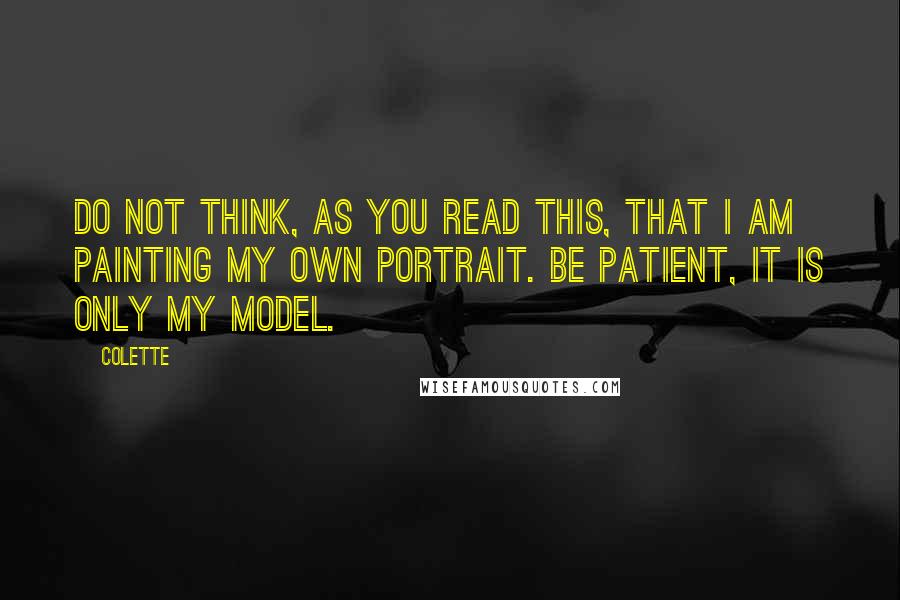Colette quotes: Do not think, as you read this, that I am painting my own portrait. Be patient, it is only my model. Colette quotes: Do not think, as you read this, that I am painting my own portrait. Be patient, it is only my model.