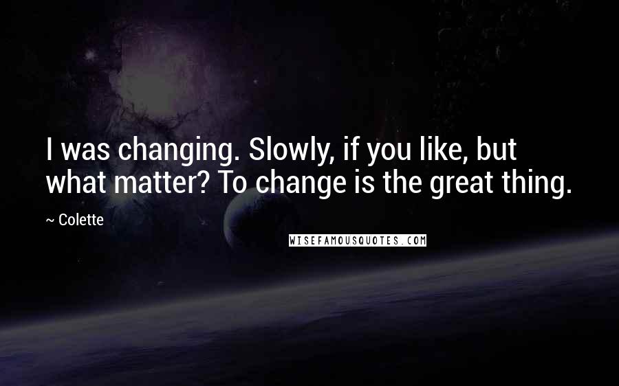 Colette quotes: I was changing. Slowly, if you like, but what matter? To change is the great thing.