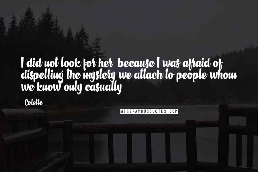 Colette quotes: I did not look for her, because I was afraid of dispelling the mystery we attach to people whom we know only casually. Colette quotes: I did not look for her, because I was afraid of dispelling the mystery we attach to people whom we know only casually.