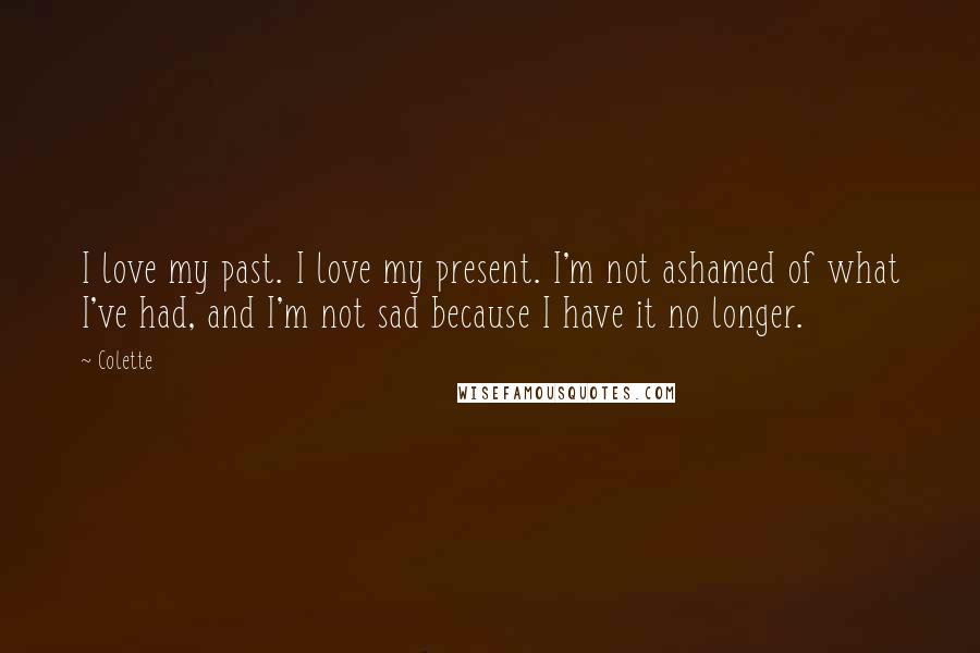 Colette quotes: I love my past. I love my present. I'm not ashamed of what I've had, and I'm not sad because I have it no longer.