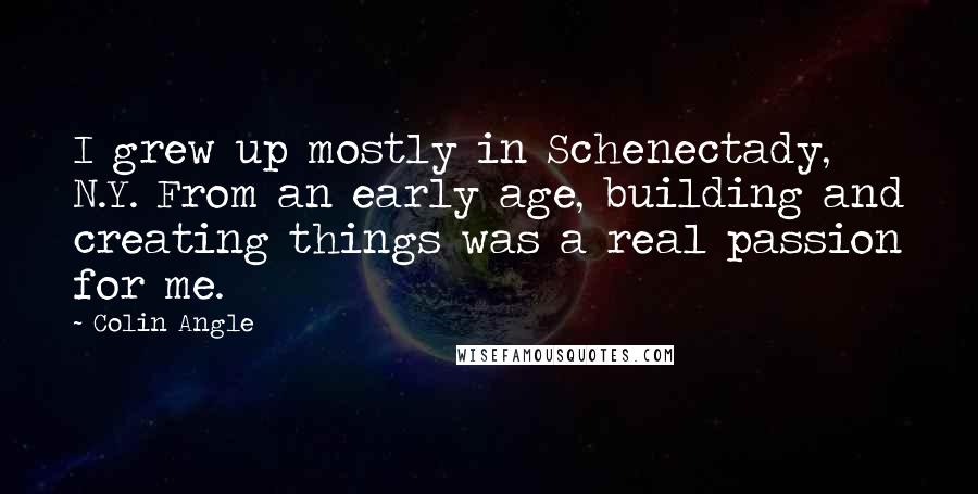 Colin Angle quotes: I grew up mostly in Schenectady, N.Y. From an early age, building and creating things was a real passion for me. Colin Angle quotes: I grew up mostly in Schenectady, N.Y. From an early age, building and creating things was a real passion for me.