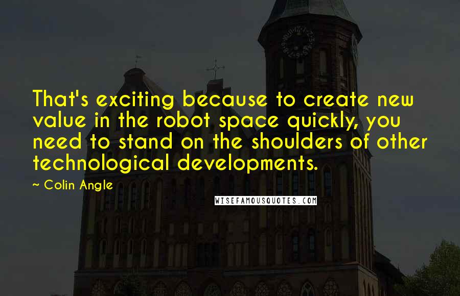 Colin Angle quotes: That's exciting because to create new value in the robot space quickly, you need to stand on the shoulders of other technological developments. Colin Angle quotes: That's exciting because to create new value in the robot space quickly, you need to stand on the shoulders of other technological developments.