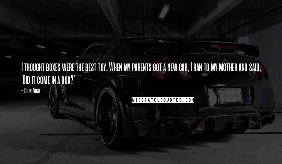 Colin Angle quotes: I thought boxes were the best toy. When my parents got a new car, I ran to my mother and said, 'Did it come in a box?'
