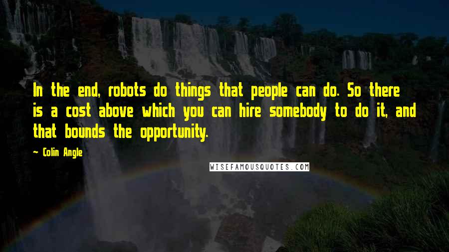 Colin Angle quotes: In the end, robots do things that people can do. So there is a cost above which you can hire somebody to do it, and that bounds the opportunity. Colin Angle quotes: In the end, robots do things that people can do. So there is a cost above which you can hire somebody to do it, and that bounds the opportunity.