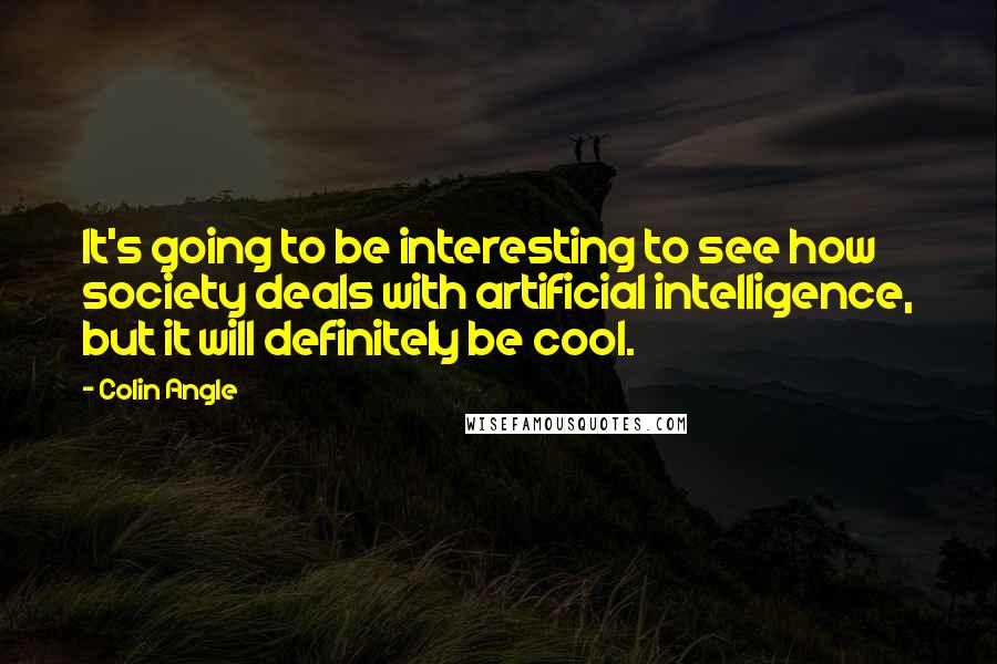 Colin Angle quotes: It's going to be interesting to see how society deals with artificial intelligence, but it will definitely be cool. Colin Angle quotes: It's going to be interesting to see how society deals with artificial intelligence, but it will definitely be cool.