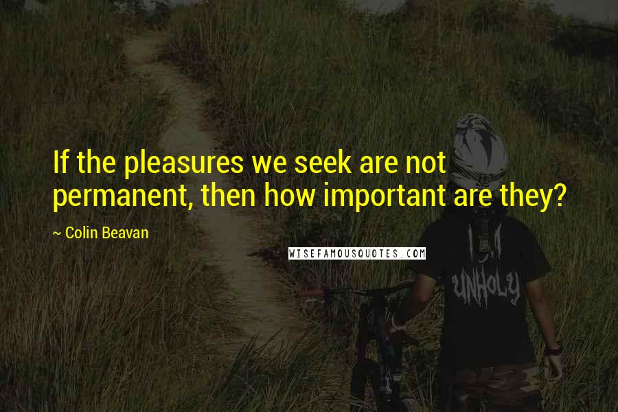 Colin Beavan quotes: If the pleasures we seek are not permanent, then how important are they?