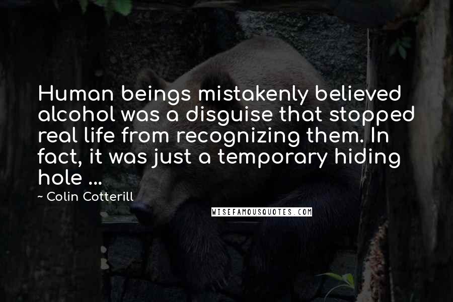 Colin Cotterill quotes: Human beings mistakenly believed alcohol was a disguise that stopped real life from recognizing them. In fact, it was just a temporary hiding hole ...