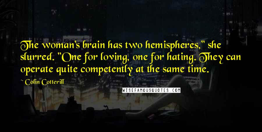 Colin Cotterill quotes: The woman's brain has two hemispheres," she slurred. "One for loving, one for hating. They can operate quite competently at the same time. Colin Cotterill quotes: The woman's brain has two hemispheres," she slurred. "One for loving, one for hating. They can operate quite competently at the same time.
