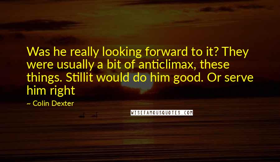 Colin Dexter quotes: Was he really looking forward to it? They were usually a bit of anticlimax, these things. Stillit would do him good. Or serve him right Colin Dexter quotes: Was he really looking forward to it? They were usually a bit of anticlimax, these things. Stillit would do him good. Or serve him right