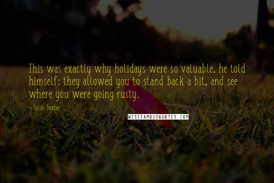 Colin Dexter quotes: This was exactly why holidays were so valuable, he told himself: they allowed you to stand back a bit, and see where you were going rusty.