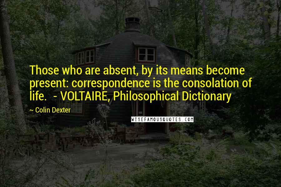 Colin Dexter quotes: Those who are absent, by its means become present: correspondence is the consolation of life. - VOLTAIRE, Philosophical Dictionary