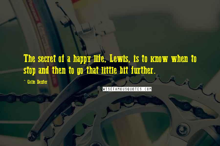 Colin Dexter quotes: The secret of a happy life, Lewis, is to know when to stop and then to go that little bit further.