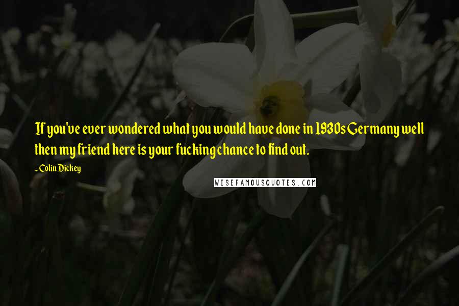 Colin Dickey quotes: If you've ever wondered what you would have done in 1930s Germany well then my friend here is your fucking chance to find out. Colin Dickey quotes: If you've ever wondered what you would have done in 1930s Germany well then my friend here is your fucking chance to find out.