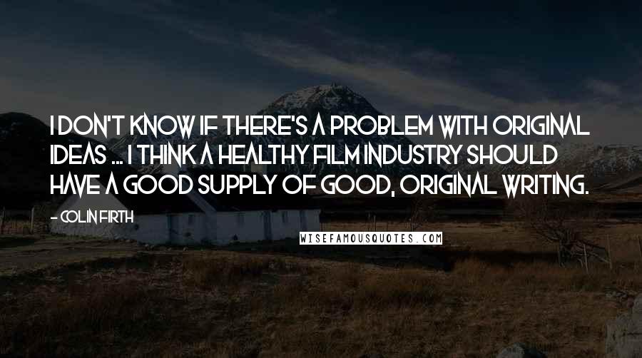 Colin Firth quotes: I don't know if there's a problem with original ideas ... I think a healthy film industry should have a good supply of good, original writing.