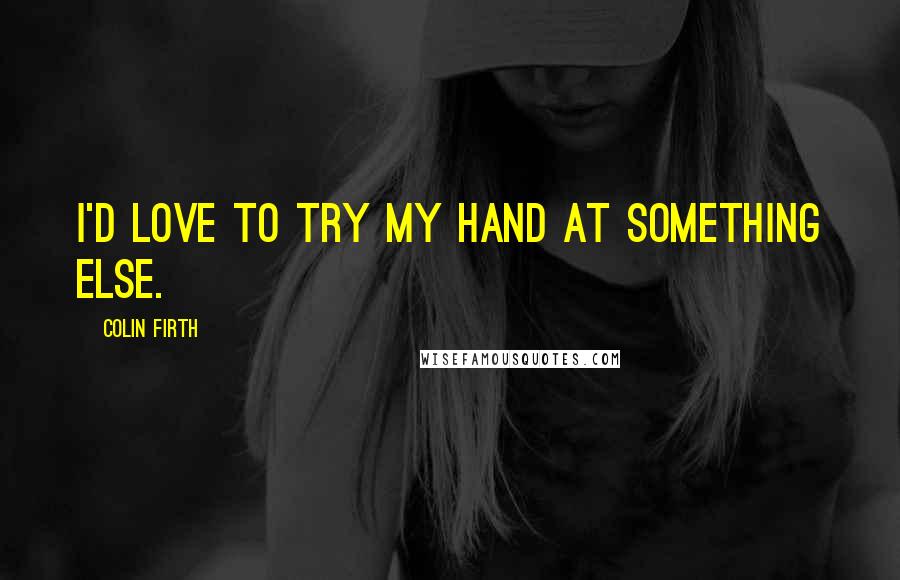 Colin Firth quotes: I'd love to try my hand at something else.