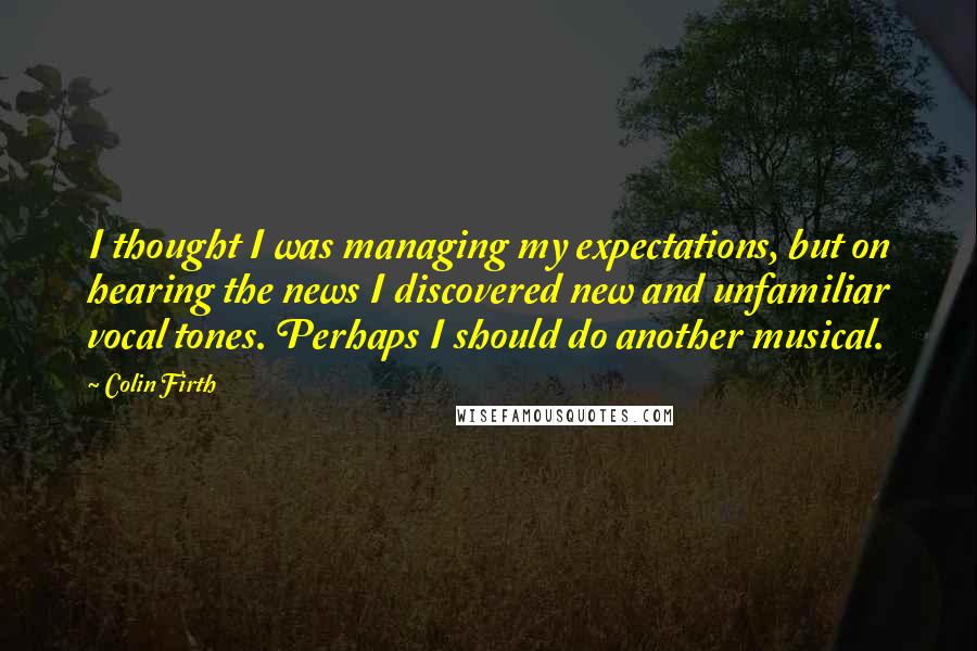 Colin Firth quotes: I thought I was managing my expectations, but on hearing the news I discovered new and unfamiliar vocal tones. Perhaps I should do another musical.