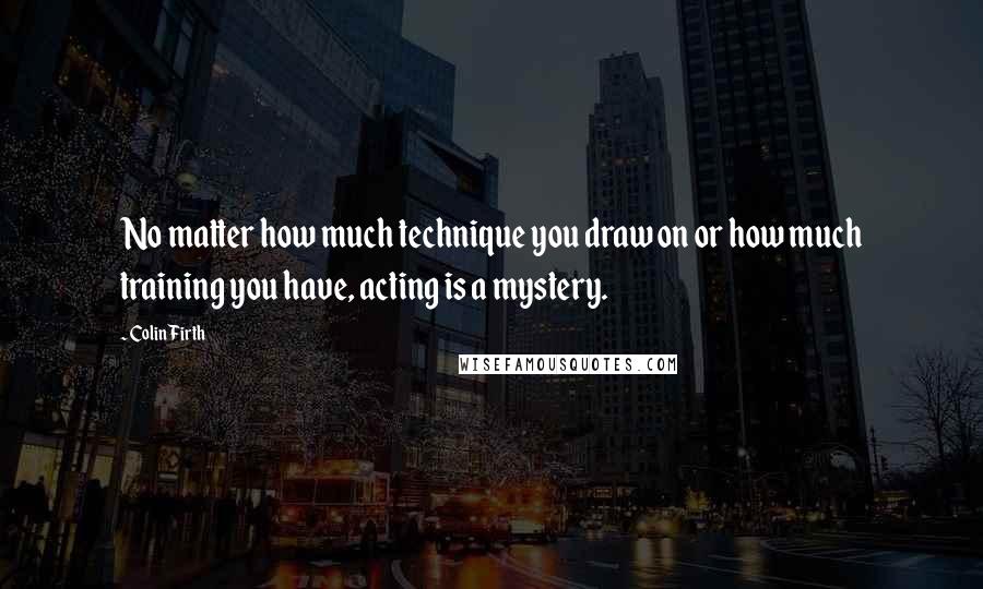 Colin Firth quotes: No matter how much technique you draw on or how much training you have, acting is a mystery.