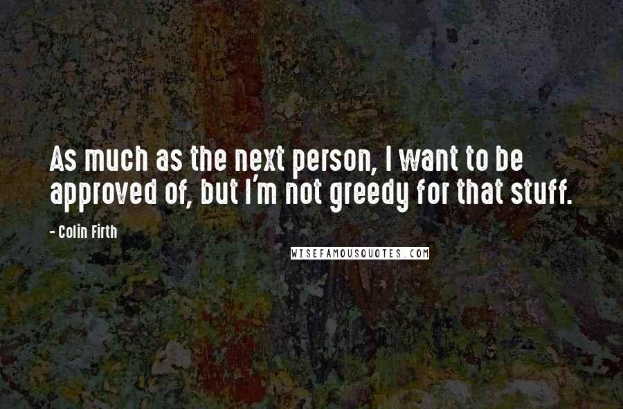 Colin Firth quotes: As much as the next person, I want to be approved of, but I'm not greedy for that stuff.