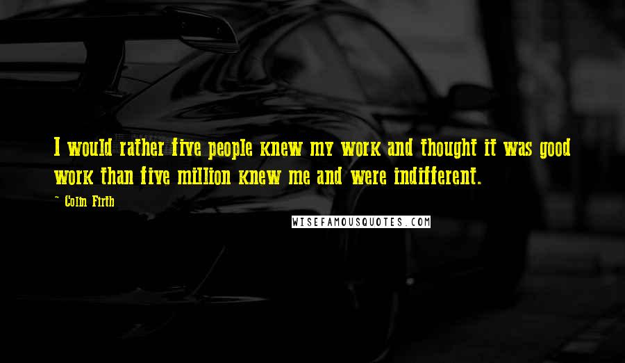 Colin Firth quotes: I would rather five people knew my work and thought it was good work than five million knew me and were indifferent.