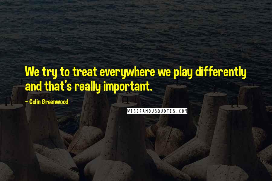 Colin Greenwood quotes: We try to treat everywhere we play differently and that's really important.