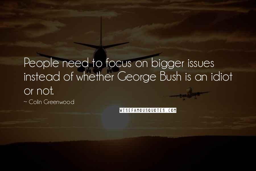 Colin Greenwood quotes: People need to focus on bigger issues instead of whether George Bush is an idiot or not.