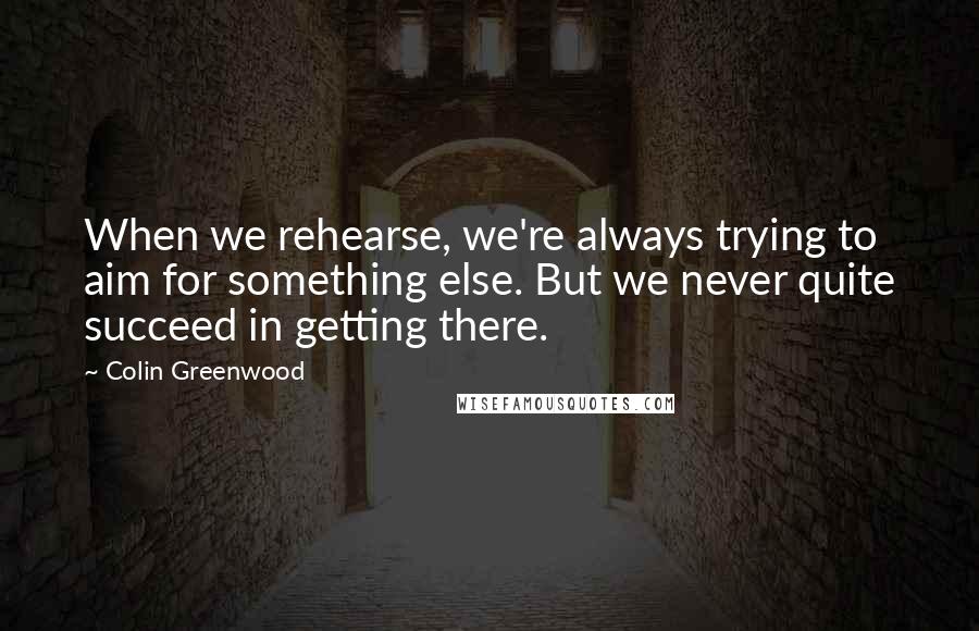 Colin Greenwood quotes: When we rehearse, we're always trying to aim for something else. But we never quite succeed in getting there.