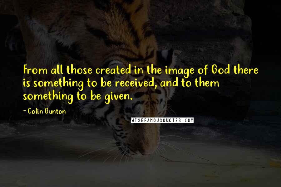 Colin Gunton quotes: From all those created in the image of God there is something to be received, and to them something to be given.