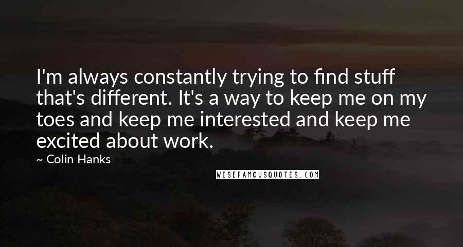 Colin Hanks quotes: I'm always constantly trying to find stuff that's different. It's a way to keep me on my toes and keep me interested and keep me excited about work.