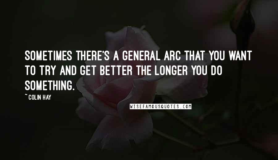 Colin Hay quotes: Sometimes there's a general arc that you want to try and get better the longer you do something.