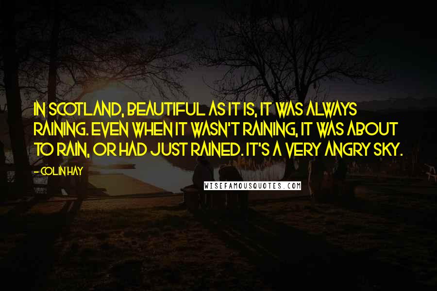 Colin Hay quotes: In Scotland, beautiful as it is, it was always raining. Even when it wasn't raining, it was about to rain, or had just rained. It's a very angry sky. Colin Hay quotes: In Scotland, beautiful as it is, it was always raining. Even when it wasn't raining, it was about to rain, or had just rained. It's a very angry sky.