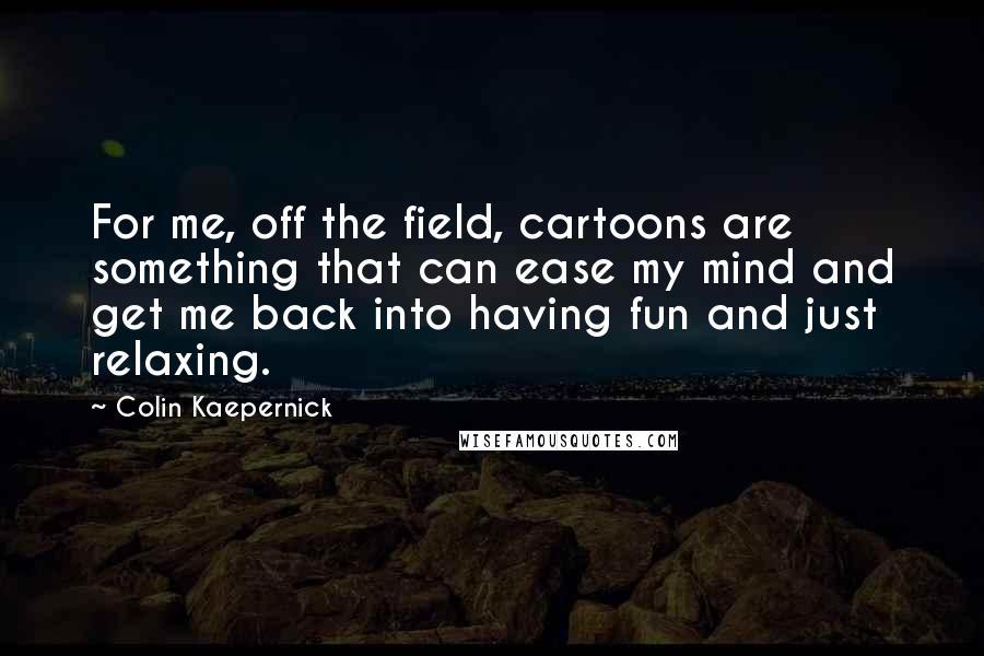 Colin Kaepernick quotes: For me, off the field, cartoons are something that can ease my mind and get me back into having fun and just relaxing. Colin Kaepernick quotes: For me, off the field, cartoons are something that can ease my mind and get me back into having fun and just relaxing.