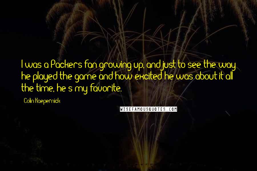 Colin Kaepernick quotes: I was a Packers fan growing up, and just to see the way he played the game and how excited he was about it all the time, he's my favorite. Colin Kaepernick quotes: I was a Packers fan growing up, and just to see the way he played the game and how excited he was about it all the time, he's my favorite.