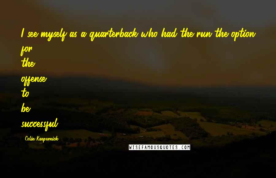 Colin Kaepernick quotes: I see myself as a quarterback who had the run the option for the offense to be successful.