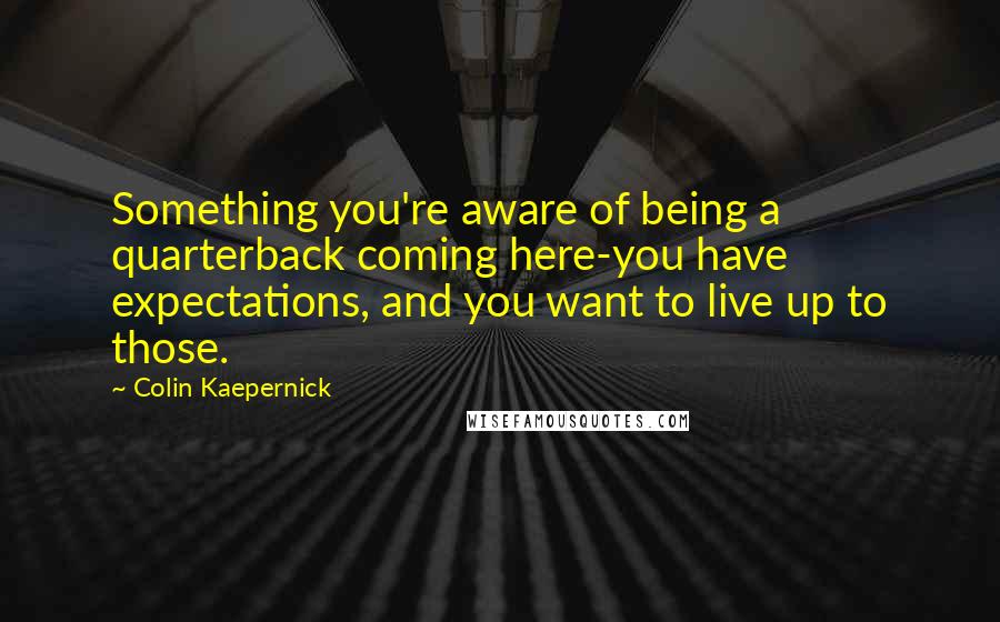 Colin Kaepernick quotes: Something you're aware of being a quarterback coming here-you have expectations, and you want to live up to those. Colin Kaepernick quotes: Something you're aware of being a quarterback coming here-you have expectations, and you want to live up to those.